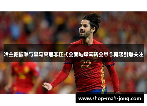 哈兰德被曝与皇马高层非正式会面城锋霸转会悬念再起引爆关注 哈兰德被曝与皇马高层非正式会面城锋霸转会悬念再起引爆关注