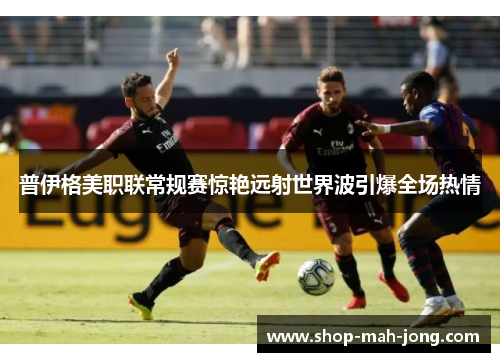 普伊格美职联常规赛惊艳远射世界波引爆全场热情
