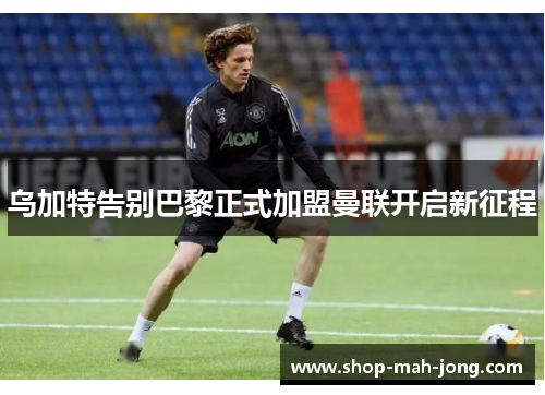 乌加特告别巴黎正式加盟曼联开启新征程