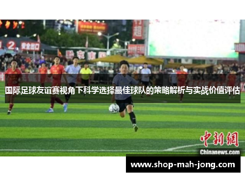 国际足球友谊赛视角下科学选择最佳球队的策略解析与实战价值评估 国际足球友谊赛视角下科学选择最佳球队的策略解析与实战价值评估